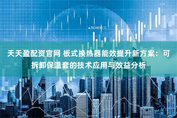 天天盈配资官网 板式换热器能效提升新方案：可拆卸保温套的技术应用与效益分析
