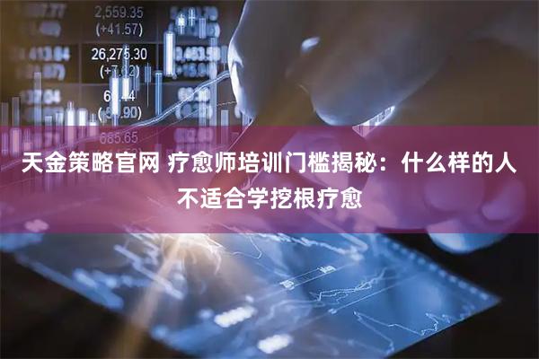 天金策略官网 疗愈师培训门槛揭秘：什么样的人不适合学挖根疗愈