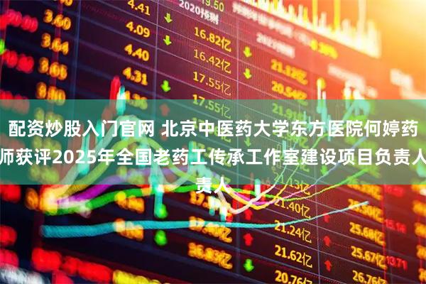 配资炒股入门官网 北京中医药大学东方医院何婷药师获评2025年全国老药工传承工作室建设项目负责人
