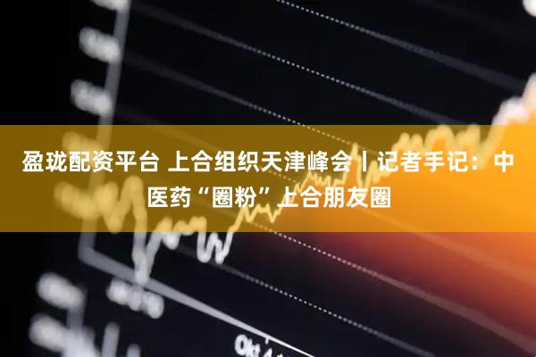 盈珑配资平台 上合组织天津峰会丨记者手记：中医药“圈粉”上合朋友圈