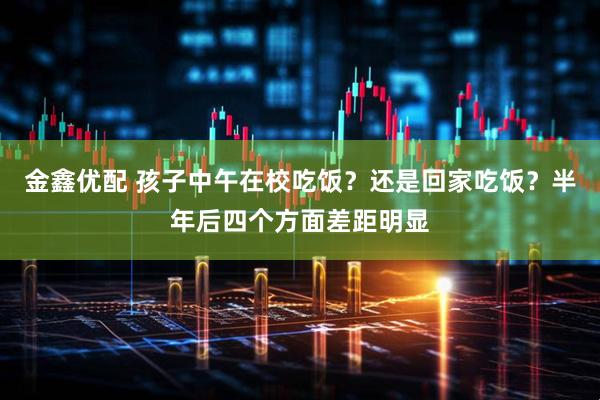 金鑫优配 孩子中午在校吃饭？还是回家吃饭？半年后四个方面差距明显
