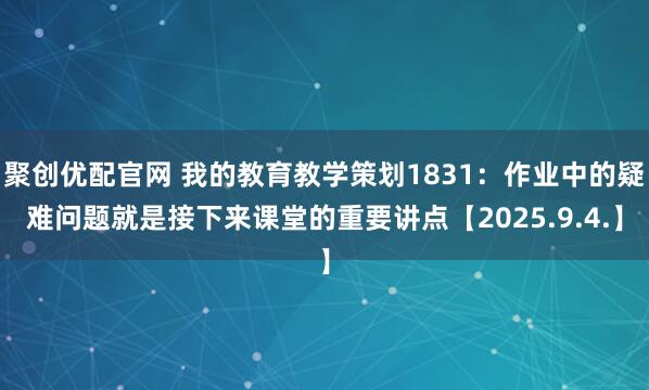 聚创优配官网 我的教育教学策划1831：作业中的疑难问题就是接下来课堂的重要讲点【2025.9.4.】