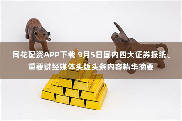 同花配资APP下载 9月5日国内四大证券报纸、重要财经媒体头版头条内容精华摘要