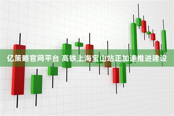 亿策略官网平台 高铁上海宝山站正加速推进建设