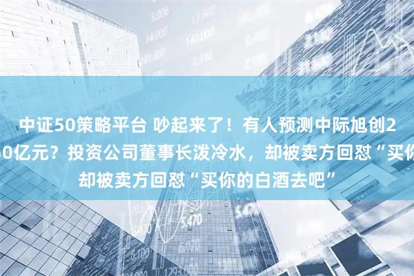 中证50策略平台 吵起来了！有人预测中际旭创2027年净利250亿元？投资公司董事长泼冷水，却被卖方回怼“买你的白酒去吧”