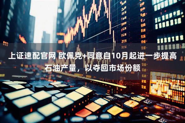 上证速配官网 欧佩克+同意自10月起进一步提高石油产量，以夺回市场份额