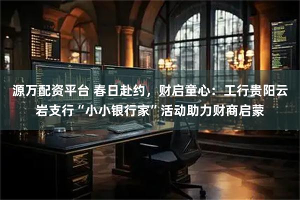 源万配资平台 春日赴约，财启童心：工行贵阳云岩支行“小小银行家”活动助力财商启蒙